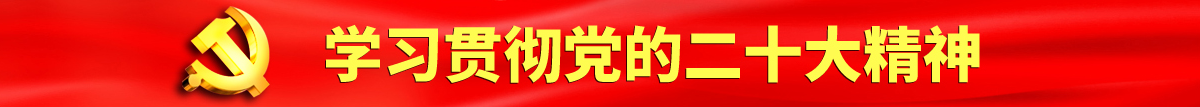 男人坤坤怼女人腚眼认真学习贯彻落实党的二十大会议精神